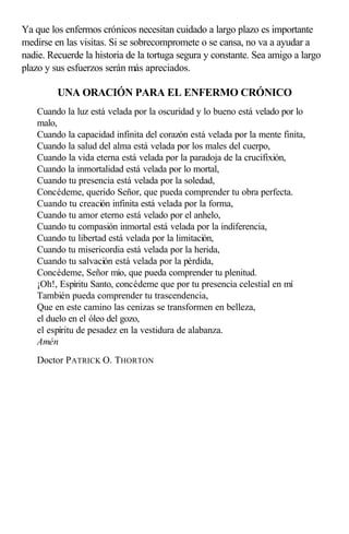 Ya que los enfermos crónicos necesitan cuidado a largo plazo es importante
medirse en las visitas. Si se sobrecompromete o se cansa, no va a ayudar a
nadie. Recuerde la historia de la tortuga segura y constante. Sea amigo a largo
plazo y sus esfuerzos serán más apreciados.
UNA ORACIÓN PARA EL ENFERMO CRÓNICO
Cuando la luz está velada por la oscuridad y lo bueno está velado por lo
malo,
Cuando la capacidad infinita del corazón está velada por la mente finita,
Cuando la salud del alma está velada por los males del cuerpo,
Cuando la vida eterna está velada por la paradoja de la crucifixión,
Cuando la inmortalidad está velada por lo mortal,
Cuando tu presencia está velada por la soledad,
Concédeme, querido Señor, que pueda comprender tu obra perfecta.
Cuando tu creación infinita está velada por la forma,
Cuando tu amor eterno está velado por el anhelo,
Cuando tu compasión inmortal está velada por la indiferencia,
Cuando tu libertad está velada por la limitación,
Cuando tu misericordia está velada por la herida,
Cuando tu salvación está velada por la pérdida,
Concédeme, Señor mío, que pueda comprender tu plenitud.
¡Oh!, Espíritu Santo, concédeme que por tu presencia celestial en mí
También pueda comprender tu trascendencia,
Que en este camino las cenizas se transformen en belleza,
el duelo en el óleo del gozo,
el espíritu de pesadez en la vestidura de alabanza.
Amén
Doctor PATRICK O. THORTON
 