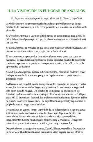 4. LA VISITACIÓN EN EL HOGAR DE ANCIANOS
No hay cura conocida para la vejez (LOWELL B. GRAVES, capellán)
La visitación en el hogar o guardería de ancianos probablemente es la más
desafiante, la más temida, la más recompensante y el área más descuidada de la
visitación.
Es desafiante porque a veces es difícil pensar en cosas nuevas para decir. Es
difícil hablar con alguien que no oye. Es aburrido escuchar las mismas historias
ves tras vez.
Es temida porque le recuerda al que visita que puede ser difícil envejecer. Los
internados quisieran estar en su propia casa y duele oír eso.
Es recompensante porque los internados sienten tanto gozo por cosas tan
pequeñas. Es recompensante porque se puede aprender mucho de esta gente
con tanta experiencia, y que tiene tanto para compartir, si tan sólo se le da la
oportunidad de hacerlo.
Está descuidada porque no hay suficiente tiempo, porque no podemos hacer
nada para cambiar la situación, porque es deprimente ver a gente que está
esperando morir.
A diferencia del hospital, donde la mayoría de los pacientes se mejora y vuelve
a casa, los internados en los hogares y guarderías de ancianos por lo general
sólo salen cuando mueren. Un estudio de los hogares de ancianos en los
Estados Unidos internados descubrió que el índice de suicidios es de 15,8 por
cada 100.00 internados. En total, los ancianos estadounidenses tienen un índice
de suicido dos veces mayor que el de la población en general y representan el
grupo de mayor riesgo para el suicido.
Los ancianos en general temen la pérdida de su independencia y ser una carga
a otros, más do lo que temen la muerte. Tener que depender de otro para
necesidades básicas después de haber vivido una vida como adultos
independientes durante muchos años es humillante y frustrante. De repente
encuentran que se les trata como a niños; y no muy responsables.
Después de una investigación extensa, Dan G. Blazer, en su libro Depression
in Later Life (La depresión en el ocaso de la vida) sugiere que del 30 al 50
 