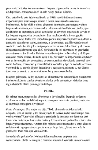 por ciento de todos los internados en hogares o guarderías de ancianos sufren
de depresión, colocándolos en un alto riesgo para el suicidio.
Otro estudio de esta índole realizado en 1989, reveló información muy
importante para aquellos que visitan o tienen seres amados en estas
instituciones. Se les pidió a ciento cincuenta internados, en cuarenta y cinco
hogares de ancianos, en cinco estados diferentes de los Estados Unidos, que
clasificaran la importancia de las decisiones en diversos aspectos de la vida en
los hogares o guarderías de ancianos. Los resultados de la investigación
mostraron que el factor más importante para la mayoría era poder salir, dejar la
guardería para dar un paseo, almorzar, ir de compras, etc. El segundo era el
contacto con la familia y los amigos por medio de uso del teléfono y el correo.
(Una encuesta demostró que el 50 por ciento de los internados en guarderías
de ancianos en los Estados Unidos no recibe tarjetas de Navidad, y el 50 por
ciento no recibe visitas,) El resto de la lista, por orden de importancia, era tener
voz en la selección del compañero de cuarto, rutinas de cuidado personal tales
como bañarse, recreación y manualidades, comidas y tipo de comida, acceso a
y control de su propio dinero, levantarse y acostarse a su gusto y, por último,
tener voz en cuanto a cuáles visitas recibir y cuándo recibirlas.
El deseo primordial de los ancianos es el mantener la autonomía en el ambiente
institucional. Junto con los demás resultados de la encuesta, el visitador tiene
reglas bastante claras para regir su trabajo.
PERO...
En primer lugar, tratemos las objeciones a la visitación. Después podemos
explorar todas las posibilidades que existen para una visita positiva, tanto para
el internado como para el visitador.
Falta de tiempo. Una mujer me dijo: “Todo el mundo está demasiado
ocupado. Con el trabajo y los niños y todo lo demás, nadie tiene tiempo para
venir a verme.” Una visita al hogar o guardería de ancianos no tiene por qué
tomar mucho tiempo. Las visitas cortas y frecuentes son preferibles a las visitas
largas y poco frecuentes. Apartar diez minutos entre mandados u otras citas es
suficiente sin agregar otro proyecto a su ya larga lista. ¿Estará cerca de la
guardería? Pase para una visita cortita.
No saber de qué hablar. No hace falta mucho para empezar una
conversación. Hable de amigos o parientes mutuos. Comparta una carta o una
 