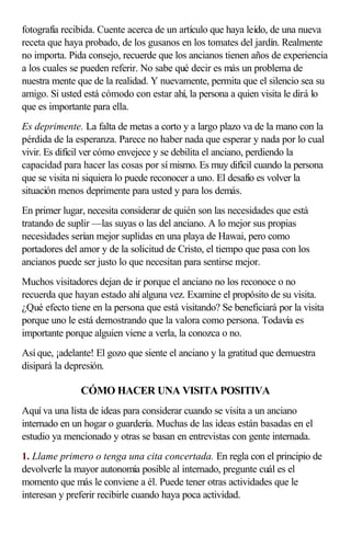 fotografía recibida. Cuente acerca de un artículo que haya leído, de una nueva
receta que haya probado, de los gusanos en los tomates del jardín. Realmente
no importa. Pida consejo, recuerde que los ancianos tienen años de experiencia
a los cuales se pueden referir. No sabe qué decir es más un problema de
nuestra mente que de la realidad. Y nuevamente, permita que el silencio sea su
amigo. Si usted está cómodo con estar ahí, la persona a quien visita le dirá lo
que es importante para ella.
Es deprimente. La falta de metas a corto y a largo plazo va de la mano con la
pérdida de la esperanza. Parece no haber nada que esperar y nada por lo cual
vivir. Es difícil ver cómo envejece y se debilita el anciano, perdiendo la
capacidad para hacer las cosas por sí mismo. Es muy difícil cuando la persona
que se visita ni siquiera lo puede reconocer a uno. El desafío es volver la
situación menos deprimente para usted y para los demás.
En primer lugar, necesita considerar de quién son las necesidades que está
tratando de suplir —las suyas o las del anciano. A lo mejor sus propias
necesidades serían mejor suplidas en una playa de Hawai, pero como
portadores del amor y de la solicitud de Cristo, el tiempo que pasa con los
ancianos puede ser justo lo que necesitan para sentirse mejor.
Muchos visitadores dejan de ir porque el anciano no los reconoce o no
recuerda que hayan estado ahí alguna vez. Examine el propósito de su visita.
¿Qué efecto tiene en la persona que está visitando? Se beneficiará por la visita
porque uno le está demostrando que la valora como persona. Todavía es
importante porque alguien viene a verla, la conozca o no.
Así que, ¡adelante! El gozo que siente el anciano y la gratitud que demuestra
disipará la depresión.
CÓMO HACER UNA VISITA POSITIVA
Aquí va una lista de ideas para considerar cuando se visita a un anciano
internado en un hogar o guardería. Muchas de las ideas están basadas en el
estudio ya mencionado y otras se basan en entrevistas con gente internada.
1. Llame primero o tenga una cita concertada. En regla con el principio de
devolverle la mayor autonomía posible al internado, pregunte cuál es el
momento que más le conviene a él. Puede tener otras actividades que le
interesan y preferir recibirle cuando haya poca actividad.
 
