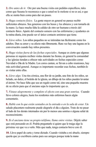 2. Ore antes de ir. Ore por una buena visita con pedidos específicos, tales
como que Susana lo reconozca o que a usted no le moleste si no es así, o que
ella se sienta bien como para dar un paseo.
3. Haga contacto físico. La gente mayor en general no parece recibir
suficientes abrazos. Sea generoso con los besos y los abrazos y con tomarla de
la mano. Le hace mucha falta la calidez de otro ser humano a través del
contacto físico. Aparte del contacto somero con las enfermeras y ayudantes en
la rutina diaria, éste puede ser el único contacto amistoso que tiene.
4. Lleve niños. Los niños pequeños no se intimidan tan fácilmente como los
adultos. Dan su amor y su afecto más libremente. Rara vez hay una laguna en la
conversación cuando hay niños presentes.
5. Haga visitas fuera de las fechas especiales. Aunque es cierto que algunas
personas ni siquiera reciben visitas durante las fiestas, en general la comunidad
y las iglesias tienden a ofrecer más actividades en fechas especiales como
Navidad o Día de la Madre. Los coros cantan, se llevan a cabo reuniones, hay
más actividad general. Aunque es importante recordar esas fechas, también lo
es visitar entre ellas.
6. Lleve algo. Una tira cómica, una flor de su jardín, una foto de los niños, un
helado, un dulce, el boletín de la iglesia, un dibujo de los niños pueden levantar
el ánimo. No hace falta que sea un regalo como tal, sino una pequeña muestra
de su afecto para que el anciano sepa lo importante que es.
7. Vístase alegremente y complete el efecto con una gran sonrisa. Cuando
llevo colores alegres, hasta los residentes más enfermos hacen algún
comentario.
8. Hable con lo que están sentados en la entrada o en la sala de estar. Un
saludo placentero realmente puede alegrarle el día a alguien. Trate de no pasar
al lado de los demás internados sin por lo menos una sonrisa o alguna señal de
reconocimiento.
9. Si el anciano tiene su propio teléfono, llame entre visitas. Déjele saber
que está pensando en él. Podría preguntarle si quiere que le traiga algo la
próxima vez que va a verlo. Más que nada, tenga contacto breve con él.
10. Lleve papel de carta y tome dictado. Cuando visitaba a mi abuelo, siempre
quería que yo escribiera cartas para sus amigos porque tenía la mano
 