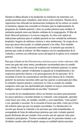 PRÓLOGO
Durante la última década se ha producido un sinnúmero de materiales con
ayudas pastorales para visitadores, tanto laicos como ministros. Muchas de la
sugerencias han enfocado las declaraciones teológicas de los autores en cuanto
al ministerio, algunas han consistido en formatos para la implementación de
programas de cuidado pastoral y otras en ayudas prácticas para moldear el
ministerio pastoral como una función cotidiana de la congregación. El libro de
Katie Maxwell pertenece a la tercera categoría. Su obra está repleta de
indicaciones prácticas para el cuidado pastoral en una variedad de ambientes:
hospitales, hogares de enfermos crónicos y otras instituciones. Se ocupa de un
tema que pocos han tocado: el cuidado pastoral a los niños. Pero también
enfoca la visitación a los pacientes moribundos y la atención que necesita la
persona que cuida al enfermo. Su libro empieza con los mandamientos de la
visitación y termina con reflexiones acerca del papel de la iglesia en la visitación
pastoral.
Para que el lector no lea Orientaciones prácticas para visitar enfermos sólo
como una guía más entre tantas, permítaseme recomendarlo para un estudio
más a fondo. Es un libro acerca de la prática del ministerio pastoral. La autora
demuestra haber captado vívidamente la angustia de la hospitalización y las
respuestas pastorales básicas a las preocupaciones de los pacientes. Se le
recuerdan al lector las características sencillas pero básicas de la visitación
pastoral: las personas necesitan saber que hay quienes se preocupan por ellas;
la visitación requiere práctica y paciencia; la visita es ocasión de cuidado
compasivo antes que una oportunidad para impartir un mayor conocimiento
teológico o para el cumplimiento de una labor “misionera”.
La sección de los mandamientos ofrece un formato novedoso para presentar
los pasos prácticos a recordar durante la visitación: estar preparado, aprender
cómo hacer una visita, ser cándido, sensible y, cosa importante, “estar quieto”,
o sea, aprender a escuchar. Se le recuerda al lector que debe visitar por el bien
del enfermo antes que por sus propias necesidades. La introducción a la
sección que discute la visitación a las personas que están hospitalizadas, va
acompañada de listas de indicaciones prácticas que todo visitador pastoral
puede fácilmente dar por sentado. Esta sección será de especial valor para
visitadores principiantes. Termina recordando que los pacientes tienden a ser
olvidados cuando salen del hospital, aunque en realidad todavía necesitan
 