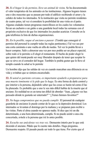 20. Si el hogar le da permiso, lleve un animal de visita. Se ha documentado
el valor terapéutico de los animales en las instituciones. Algunos hogares tienen
una o dos mascotas que se pasean por todo el edificio recibiendo el amor y la
calidez de todos los internados. Si la institución que visita no permite residentes
de cuatro patas, tal vez sí considere la posibilidad de una visita en el patio.
Algunas ciudades tienen programas maravillosos en los cuales los voluntarios
llevan un cachorro o un gatito a una guardería local todas las semanas con el
propósito exclusivo de que los internados los puedan acariciar. Consulte en la
guía telefónica la lista de dichas organizaciones.
21. En lo posible, saque al anciano a pasear. (Tendrá que conseguir el
permiso del personal la cumplir todas las reglas pertinentes.) Tal vez sea por
una corta caminata o una vuelta en silla de ruedas. Tal vez lo podría llevar a
hacer compras. Salir a almorzar una vez por mes podría ser un placer especial,
sobre todo si le permite a él elegir el restaurante. El hecho de poder elegir lo
que quiere del menú puede ser muy liberador después de tener que aceptar lo
que se sirve en el comedor del hogar. También le podría gustar que lo lleve al
templo cuando la salud se lo permite
Un hombre dijo que las salidas de vez en cuando marcaban una diferencia en su
vida y evitaban que se sintiera encarcelado.
22. Si usted es pariente cercano, es importante ayudarle a prepararse para
una muerte inminente si le pide que lo haga. Es otra forma de darle control y
paz interior a la persona, dejándole saber que las cosas se harán tal como él las
ha planeado. Es probable que a uno le sea más difícil hablar de la muerte que al
anciano. En realidad no es un tema tan difícil de abordar: “Juan, ¿alguna vez has
pensado dónde te gustaría ser enterrado?” “¿Tienes himnos favoritos?”
23. No haga compromisos que no pueda cumplir. El personal de cualquier
guardería de ancianos le puede contar de lo que es la depresión dominical. Los
internados se levantan el domingo por la mañana y se preparan para recibir a
las visitas. Parte el alma cuando no aparece nadie. Si dice que irá un día
determinado, a una hora determinada, cumpla. Si no puede asistir a una cita
concertada, avísele a la persona que irá lo antes posible.
24. Escuche sus anécdotas vez tras vez. Demuestre interés por lo que está
diciendo el anciano. Pídale que le cuente más detalles. Haga preguntas.
Demuestre respeto. El pasado puede ser todo lo que tiene. Por cierto que el
 