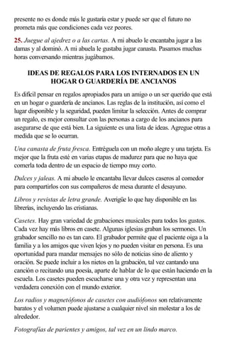 presente no es donde más le gustaría estar y puede ser que el futuro no
prometa más que condiciones cada vez peores.
25. Juegue al ajedrez o a las cartas. A mi abuelo le encantaba jugar a las
damas y al dominó. A mi abuela le gustaba jugar canasta. Pasamos muchas
horas conversando mientras jugábamos.
IDEAS DE REGALOS PARA LOS INTERNADOS EN UN
HOGAR O GUARDERÍA DE ANCIANOS
Es difícil pensar en regalos apropiados para un amigo o un ser querido que está
en un hogar o guardería de ancianos. Las reglas de la institución, así como el
lugar disponible y la seguridad, pueden limitar la selección. Antes de comprar
un regalo, es mejor consultar con las personas a cargo de los ancianos para
asegurarse de que está bien. La siguiente es una lista de ideas. Agregue otras a
medida que se lo ocurran.
Una canasta de fruta fresca. Entréguela con un moño alegre y una tarjeta. Es
mejor que la fruta esté en varias etapas de madurez para que no haya que
comerla toda dentro de un espacio de tiempo muy corto.
Dulces y jaleas. A mi abuelo le encantaba llevar dulces caseros al comedor
para compartirlos con sus compañeros de mesa durante el desayuno.
Libros y revistas de letra grande. Averigüe lo que hay disponible en las
librerías, incluyendo las cristianas.
Casetes. Hay gran variedad de grabaciones musicales para todos los gustos.
Cada vez hay más libros en casete. Algunas iglesias graban los sermones. Un
grabador sencillo no es tan caro. El grabador permite que el paciente oiga a la
familia y a los amigos que viven lejos y no pueden visitar en persona. Es una
oportunidad para mandar mensajes no sólo de noticias sino de aliento y
oración. Se puede incluir a los nietos en la grabación, tal vez cantando una
canción o recitando una poesía, aparte de hablar de lo que están haciendo en la
escuela. Los casetes pueden escucharse una y otra vez y representan una
verdadera conexión con el mundo exterior.
Los radios y magnetófonos de casetes con audiófonos son relativamente
baratos y el volumen puede ajustarse a cualquier nivel sin molestar a los de
alrededor.
Fotografías de parientes y amigos, tal vez en un lindo marco.
 