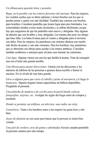 Un álbum para guardar fotos y postales.
Ropa, en lo posible con los colores favoritos del anciano. Para las mujeres,
los vestidos sueltos que se abren adelante y tienen broches son los que se
pueden poner y quitar con más facilidad. También hay camisas con broches
para hombres. Considere pantuflas que tienen lugar para pies hinchados. Las
extremidades tienden a tener mala circulación y se enfrían fácilmente, así que
hay que asegurarse de que las pantuflas sean suaves y abrigadas. Hay algunas
de plumón que son lavables y muy abrigadas. Las mantas dan justo ese abrigo
que hace falta. Las batas livianas para el verano y abrigadas para el invierno
son útiles. Para las mujeres, los pantalones con cinturas elásticas son mucho
más fáciles de poner y son más cómodos. Para los hombres, hay pantalones
que se abrochan con abrojo para ayudar a las manos artríticas. Considere
también sombreros o anteojos para sol para usar durante las caminatas.
Una lupa. Algunas vienen con una luz que facilita la lectura. Trate de conseguir
una con el lente más grande posible.
Una libreta para anotar direcciones. Llénela con las direcciones y los
números de teléfono de las personas a quienes desea escribir o llamar el
anciano. No se olvide de usar letra grande.
Lleve a alguien para que corte el cabello y peine al anciano/a y le haga la
manicura. Algunos hogares tienen especialistas de belleza disponibles.
Pregúntele al personal.
Una plancha de madera o de corcho para la pared donde colocar
fotografías, tarjetas, etc. Averigüe las reglas del hogar antes de comprar y
montarla.
Donde se permita, un teléfono, un televisor, una radio, un reloj.
Cosméticos. Tanto a los hombres como a las mujeres les gusta lucir y oler
bien.
Joyas de fantasía no son caras pero hacen que la persona se sienta bien
vestida.
Una piel de cordero, aros de goma o almohadas blandas pueden permitirle
al paciente sentarse por más tiempo.
 