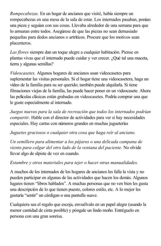 Rompecabezas. En un hogar de ancianos que visité, había siempre un
rompecabezas en una mesa de la sala de estar. Los internados pasaban, ponían
una pieza y seguían con sus cosas. Llevaba alrededor de una semana para que
lo armaran entre todos. Asegúrese de que las piezas no sean demasiado
pequeñas para dedos ancianos o artríticos. Procure que los motivos sean
placenteros.
Las flores siempre dan un toque alegre a cualquier habitación. Piense en
plantas vivas que el internado puede cuidar y ver crecer. ¿Qué tal una maceta,
tierra y algunas semillas?
Videocasetes. Algunos hogares de ancianos usan videocasetes para
suplementar las visitas personales. Si el hogar tiene una videocasetera, haga un
vídeo de la familia para su ser querido; también puede alquilarla. Si tiene
filmaciones viejas de la familia, las puede hacer poner en un videocasete. Ahora
las películas clásicas están grabadas en videocasetes. Podría comprar una que
le guste especialmente al internado.
Juegos nuevos para la sala de recreación que todos los internados podrían
compartir. Hable con el director de actividades para ver si hay necesidades
especiales. Hay cartas con números grandes en muchas jugueterías
Juguetes graciosos o cualquier otra cosa que haga reír al anciano.
Un semillero para alimentar a los pájaros o una delicada campana de
viento para colgar del otro lado de la ventana del paciente. No olvide
llevar algo de alpiste de vez en cuando.
Estambre y otros materiales para tejer o hacer otras manualidades.
A muchos de los internados de los hogares de ancianos les falla la vista y no
pueden participar en algunas de las actividades que hacen los demás. Algunos
lugares tienen “libros hablados”. A muchas personas que no ven bien les gusta
una descripción de lo que tienen puesto, colores estilo, etc. A lo mejor les
gustaría “sentir” un cárdigan o una pantufla suave.
Cualquiera sea el regalo que escoja, envuélvalo en un papel alegre (usando la
menor cantidad de cinta posible) y póngale un lindo moño. Entréguelo en
persona con una gran sonrisa.
 