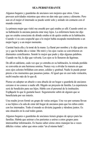 SEA PERSEVERANTE
Algunos hogares y guarderías de ancianos son mejores que otros. Unos
proveen actividades mientras que otros no dan más que cama y alimento. Pero
aun en el mejor el internado se puede sentir solo y aislado sin contacto con el
mundo exterior.
La primera mujer que visité me enseñó por qué estaba yo allí. Cuando entré en
su habitación la anciana parecía estar muy lejos. La enfermera hasta me dijo
que no estaba consciente de dónde estaba ni de quién estaba en la habitación.
Cuando vi su cara sospeché que a lo mejor había escapado mentalmente a un
mejor lugar y a un mejor momento.
Caminé hacia ella y la tomé de la mano. La llamé por nombre y le dije quién era
yo y que la había ido a visitar. Me miró y los ojos vacíos se convirtieron en
diamantes centelleantes. Sonrió lo mejor que pudo y dijo algunas palabras.
Cuando me fui, le dije que volvería. Los ojos se le llenaron de lágrimas.
De allí en adelante, cada vez que yo entraba en su habitación, la mirada perdida
se convertía en una hermosa sonrisa. Nunca voy a olvidar la manera en que
esos ojos celestes brillaban con amor, calidez y gratitud. Nadie le puede poner
precio a los momentos que pasamos juntas. Al igual que en casi toda visitación,
recibí mucho más de lo que di.
Piense en adoptar un abuelo o una abuela de un hogar o guardería de ancianos
cercano si no conoce a nadie allí. Hágalo un proyecto de familia. La experiencia
será de bendición para sus hijos. Hable con el personal de la institución.
Explíquele lo que le gustaría hacer. Seguramente sabrá de alguien que se
beneficiaría por sus interés.
Una madre joven formó un grupo de varias amigas. Una vez por semana llevan
a sus hijitos a la sala de estar del hogar de ancianos para que los niños estén
con los internados. Todo el mundo se divierte jugando y riéndose juntos. Es
una situación en la cual todos ganan.
Algunos hogares o guarderías de ancianos tienen grupos de apoyo para las
familias. Habría que animar a los parientes a unirse a estos grupos para
intercambiar información. Es bueno saber cómo otros manejan las a veces
difíciles visitas: saber que otros están “en el mismo baile”.
 