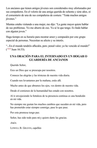 Los ancianos que tienen amigos jóvenes son considerados muy afortunados por
sus compañeros. En el velorio de una amiga querida de ochenta y siete años, oí
el comentario de una de sus compañeras de costura: “Tenía muchos amigos
jóvenes.”
Mientas estaba visitando a una mujer, me dijo: “La gente mayor quiere hablar
de sus problemas. Yo me aburro de eso. Ya sé lo que tengo. Es lindo hablar
con alguien joven.”
Haga tiempo en su horario para mostrar amor y compasión por este grupo
especial de personas. Necesitan su afecto y su interés.
“...En el mundo tendréis aflicción, pero ¡tened valor; yo he vencido al mundo!”
(<431633>
Juan 16:33).
UNA ORACIÓN PARA EL INTERNADO EN UN HOGAR O
GUARDERÍA DE ANCIANOS
Querido Señor,
Eres un Dios que se preocupa por nosotros.
Conoces las alegrías y las tristezas de nuestra vida diaria.
Cuando nos levantamos por la mañana, estás allí.
Mucho antes de que abramos los ojos, ves dentro de nuestra vida.
Desde el comienzo de la humanidad has estado con nosotros.
Al ir envejeciendo la fortaleza de tu presencia continua es una bendición
en mi vida.
No siempre me gustan los muchos cambios que suceden en mi vida, pero
has prometido estar siempre conmigo, pase lo que pase.
Por esta promesa tengo paz.
Señor, has sido todo para mí y quiero darte las gracias.
Amén.
LOWELL B. GRAVES, capellán
 