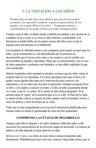 5. LA VISITACIÓN A LOS NIÑOS
Siempre hay un niño muy sano adentro que necesita los juegos
normales y la expresión creadora, a quien le gusta hablar de los
amigos y la escuela (PEGGY GULSHEN —Terapeuta artística y
coordinadora de un grupo artístico de niños desamparados).
Cuando visita al niño, el adulto tiende a hablarle por debajo o por encima de su
verdadero nivel o como si no viera al niño enfermo o accidentado. Con
frecuencia el adulto habla con los padres acerca del niño como si éste ni
siquiera estuviera presente en la habitación.
Los hospitales le infunden temor a casi cualquiera, pero puede ser peor para los
niños, cuyos sentimientos se ven intensificados por la presencia de
desconocidos que le hacen cosas raras a sus cuerpos y por el sentido casi
incontrolable de pérdida y abandono. Dado que su conocimiento y (en el caso
de niños pequeños) vocabulario son limitados, es más difícil explicarles lo que
está sucediendo.
Muchos hospitales están tomando la iniciativa en hacer que los niños visiten el
hospital antes de ser internados. Un centro quirúrgico hace que el niño y los
padres vayan algunos días antes de la intervención para conocer a las
enfermeras y ver un vídeo que describe la operación. Después un payaso lleva
al niño y a los padres a conocer el centro y le dice al niño exactamente dónde
va a estar y qué le va a pasar. Se le anima al niño a hacer preguntas. Se le
permite elegir el “gusto” de la anestesia que se le va a dar. Al final de la visita,
se anima al niño a llevar su juguete favorito cuando vuelva al hospital. Vuelve a
casa con globos y otros recuerdos de su visita.
Todo esto es muy tranquilizante en el caso de la internación planificada, pero
muchos niños no tienen la oportunidad de estar tan bien preparados.
COMPRENDA LAS ETAPAS DE DESARROLLO
Aunque cada niño es singular y los niños maduran a diferente edad, es útil
reconocer las características de las diversas etapas de desarrollo. La manera de
hablar a un niño depende en gran parte de su edad.
Menores de 5 años. Los niños de cinco años o menos interpretan todo
literalmente. Probablemente haya visto tiras cómicas o haya leído chistes que se
 