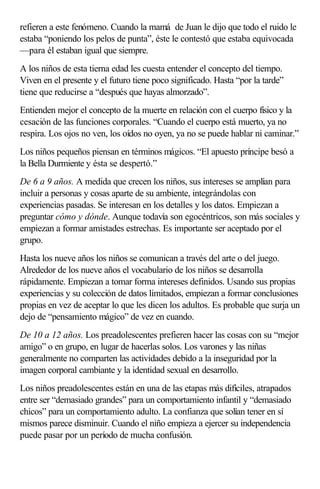 refieren a este fenómeno. Cuando la mamá de Juan le dijo que todo el ruido le
estaba “poniendo los pelos de punta”, éste le contestó que estaba equivocada
—para él estaban igual que siempre.
A los niños de esta tierna edad les cuesta entender el concepto del tiempo.
Viven en el presente y el futuro tiene poco significado. Hasta “por la tarde”
tiene que reducirse a “después que hayas almorzado”.
Entienden mejor el concepto de la muerte en relación con el cuerpo físico y la
cesación de las funciones corporales. “Cuando el cuerpo está muerto, ya no
respira. Los ojos no ven, los oídos no oyen, ya no se puede hablar ni caminar.”
Los niños pequeños piensan en términos mágicos. “El apuesto príncipe besó a
la Bella Durmiente y ésta se despertó.”
De 6 a 9 años. A medida que crecen los niños, sus intereses se amplían para
incluir a personas y cosas aparte de su ambiente, integrándolas con
experiencias pasadas. Se interesan en los detalles y los datos. Empiezan a
preguntar cómo y dónde. Aunque todavía son egocéntricos, son más sociales y
empiezan a formar amistades estrechas. Es importante ser aceptado por el
grupo.
Hasta los nueve años los niños se comunican a través del arte o del juego.
Alrededor de los nueve años el vocabulario de los niños se desarrolla
rápidamente. Empiezan a tomar forma intereses definidos. Usando sus propias
experiencias y su colección de datos limitados, empiezan a formar conclusiones
propias en vez de aceptar lo que les dicen los adultos. Es probable que surja un
dejo de “pensamiento mágico” de vez en cuando.
De 10 a 12 años. Los preadolescentes prefieren hacer las cosas con su “mejor
amigo” o en grupo, en lugar de hacerlas solos. Los varones y las niñas
generalmente no comparten las actividades debido a la inseguridad por la
imagen corporal cambiante y la identidad sexual en desarrollo.
Los niños preadolescentes están en una de las etapas más difíciles, atrapados
entre ser “demasiado grandes” para un comportamiento infantil y “demasiado
chicos” para un comportamiento adulto. La confianza que solían tener en sí
mismos parece disminuir. Cuando el niño empieza a ejercer su independencia
puede pasar por un período de mucha confusión.
 