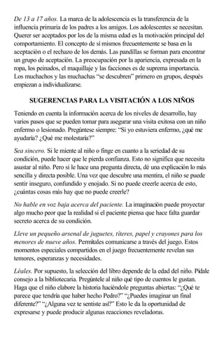 De 13 a 17 años. La marca de la adolescencia es la transferencia de la
influencia primaria de los padres a los amigos. Los adolescentes se necesitan.
Querer ser aceptados por los de la misma edad es la motivación principal del
comportamiento. El concepto de sí mismos frecuentemente se basa en la
aceptación o el rechazo de los demás. Las pandillas se forman para encontrar
un grupo de aceptación. La preocupación por la apariencia, expresada en la
ropa, los peinados, el maquillaje y las facciones es de suprema importancia.
Los muchachos y las muchachas “se descubren” primero en grupos, después
empiezan a individualizarse.
SUGERENCIAS PARA LA VISITACIÓN A LOS NIÑOS
Teniendo en cuenta la información acerca de los niveles de desarrollo, hay
varios pasos que se pueden tomar para asegurar una visita exitosa con un niño
enfermo o lesionado. Pregúntese siempre: “Si yo estuviera enfermo, ¿qué me
ayudaría? ¿Qué me molestaría?”
Sea sincero. Si le miente al niño o finge en cuanto a la seriedad de su
condición, puede hacer que le pierda confianza. Esto no significa que necesita
asustar al niño. Pero si le hace una pregunta directa, dé una explicación lo más
sencilla y directa posible. Una vez que descubre una mentira, el niño se puede
sentir inseguro, confundido y enojado. Si no puede creerle acerca de esto,
¿cuántas cosas más hay que no puede creerle?
No hable en voz baja acerca del paciente. La imaginación puede proyectar
algo mucho peor que la realidad si el paciente piensa que hace falta guardar
secreto acerca de su condición.
Lleve un pequeño arsenal de juguetes, títeres, papel y crayones para los
menores de nueve años. Permítales comunicarse a través del juego. Estos
momentos especiales compartidos en el juego frecuentemente revelan sus
temores, esperanzas y necesidades.
Léales. Por supuesto, la selección del libro depende de la edad del niño. Pídale
consejo a la bibliotecaria. Pregúntele al niño qué tipo de cuentos le gustan.
Haga que el niño elabore la historia haciéndole preguntas abiertas: “¿Qué te
parece que tendría que haber hecho Pedro?” “¿Puedes imaginar un final
diferente?” “¿Alguna vez te sentiste así?” Esto le da la oportunidad de
expresarse y puede producir algunas reacciones reveladoras.
 