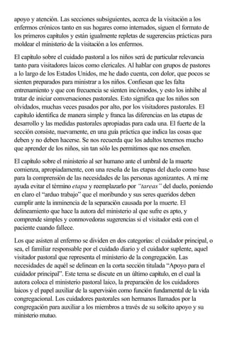 apoyo y atención. Las secciones subsiguientes, acerca de la visitación a los
enfermos crónicos tanto en sus hogares como internados, siguen el formato de
los primeros capítulos y están igualmente repletas de sugerencias prácticas para
moldear el ministerio de la visitación a los enfermos.
El capítulo sobre el cuidado pastoral a los niños será de particular relevancia
tanto para visitadores laicos como clericales. Al hablar con grupos de pastores
a lo largo de los Estados Unidos, me he dado cuenta, con dolor, que pocos se
sienten preparados para ministrar a los niños. Confiesan que les falta
entrenamiento y que con frecuencia se sienten incómodos, y esto los inhibe al
tratar de iniciar conversaciones pastorales. Esto significa que los niños son
olvidados, muchas veces pasados por alto, por los visitadores pastorales. El
capítulo identifica de manera simple y franca las diferencias en las etapas de
desarrollo y las medidas pastorales apropiadas para cada una. El fuerte de la
sección consiste, nuevamente, en una guía práctica que indica las cosas que
deben y no deben hacerse. Se nos recuerda que los adultos tenemos mucho
que aprender de los niños, sin tan sólo les permitimos que nos enseñen.
El capítulo sobre el ministerio al ser humano ante el umbral de la muerte
comienza, apropiadamente, con una reseña de las etapas del duelo como base
para la comprensión de las necesidades de las personas agonizantes. A mí me
ayuda evitar el término etapa y reemplazarlo por “tareas” del duelo, poniendo
en claro el “arduo trabajo” que el moribundo y sus seres queridos deben
cumplir ante la inminencia de la separación causada por la muerte. El
delineamiento que hace la autora del ministerio al que sufre es apto, y
comprende simples y conmovedoras sugerencias si el visitador está con el
paciente cuando fallece.
Los que asisten al enfermo se dividen en dos categorías: el cuidador principal, o
sea, el familiar responsable por el cuidado diario y el cuidador suplente, aquel
visitador pastoral que representa el ministerio de la congregación. Las
necesidades de aquél se delinean en la corta sección titulada “Apoyo para el
cuidador principal”. Este tema se discute en un último capítulo, en el cual la
autora coloca el ministerio pastoral laico, la preparación de los cuidadores
laicos y el papel auxiliar de la supervisión como función fundamental de la vida
congregacional. Los cuidadores pastorales son hermanos llamados por la
congregación para auxiliar a los miembros a través de su solícito apoyo y su
ministerio mutuo.
 