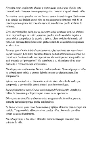 Necesita estar totalmente abierto y sintonizado con lo que el niño está
comunicando. No entre con su propia agenda. Escuche y siga el hilo del niño.
Las visitas cortas pueden ser tan buenas como las más largas. Esté atento
a las señales que indican que el niño se está cansando o sintiendo mal. Si se
pone inquieto o pierde interés en lo que está sucediendo, puede ser hora de
retirarse.
Cree oportunidades para que el paciente tenga contacto con sus amigos.
Si no es posible que lo visiten, entonces pueden ser de ayuda las tarjetas y
cartas de los compañeros de escuela o iglesia. Lleve noticias del mundo del
niño. Las llamadas telefónicas (o las grabaciones) de los compañeros pueden
ser divertidas.
Permita que el niño hable de sus temores y frustraciones sin reaccionar
negativamente. Los niños pequeños todavía no han aprendido a esconder sus
emociones. Su sinceridad a veces puede ser alarmante para el ser querido que
está tratando de “protegerlos”. No contribuya a su aislamiento al no estar
dispuesto a reconocer esos sentimientos.
No niegue sus sentimientos. No sea condescendiente. Nunca diga que el niño
no debería tener miedo o que no debería sentirse de cierta manera. Sea
comprensivo.
Afirme sus sentimientos. Si en niño se siente triste, afírmelo diciendo que
comprende o que también estaría triste si estuviera en su lugar.
Sea especialmente sensible a la autoimagen del adolecente. Ayúdelo a
hablar de las cosas que le preocupan acerca de su apariencia.
Dé respuestas sencillas y directas a las preguntas de los niños, pero no
conteste demasiado porque puede confundirlos.
El humor es una gran cura. Sea creativo y aplique el humor cada vez que sea
posible. Tenga cuidado al hacer chistes con los niños. Recuerde que ellos
toman las cosas literalmente.
No sobreproteja a los niños. Deles las herramientas que necesitan para
enfrentar la vida.
 