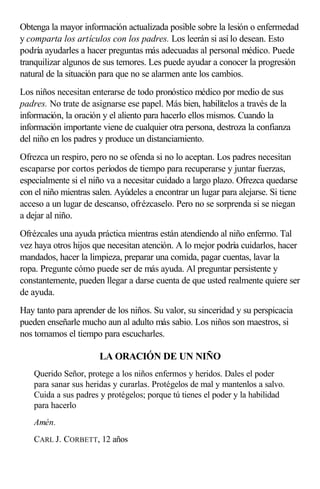 Obtenga la mayor información actualizada posible sobre la lesión o enfermedad
y comparta los artículos con los padres. Los leerán si así lo desean. Esto
podría ayudarles a hacer preguntas más adecuadas al personal médico. Puede
tranquilizar algunos de sus temores. Les puede ayudar a conocer la progresión
natural de la situación para que no se alarmen ante los cambios.
Los niños necesitan enterarse de todo pronóstico médico por medio de sus
padres. No trate de asignarse ese papel. Más bien, habilítelos a través de la
información, la oración y el aliento para hacerlo ellos mismos. Cuando la
información importante viene de cualquier otra persona, destroza la confianza
del niño en los padres y produce un distanciamiento.
Ofrezca un respiro, pero no se ofenda si no lo aceptan. Los padres necesitan
escaparse por cortos períodos de tiempo para recuperarse y juntar fuerzas,
especialmente si el niño va a necesitar cuidado a largo plazo. Ofrezca quedarse
con el niño mientras salen. Ayúdeles a encontrar un lugar para alejarse. Si tiene
acceso a un lugar de descanso, ofrézcaselo. Pero no se sorprenda si se niegan
a dejar al niño.
Ofrézcales una ayuda práctica mientras están atendiendo al niño enfermo. Tal
vez haya otros hijos que necesitan atención. A lo mejor podría cuidarlos, hacer
mandados, hacer la limpieza, preparar una comida, pagar cuentas, lavar la
ropa. Pregunte cómo puede ser de más ayuda. Al preguntar persistente y
constantemente, pueden llegar a darse cuenta de que usted realmente quiere ser
de ayuda.
Hay tanto para aprender de los niños. Su valor, su sinceridad y su perspicacia
pueden enseñarle mucho aun al adulto más sabio. Los niños son maestros, si
nos tomamos el tiempo para escucharles.
LA ORACIÓN DE UN NIÑO
Querido Señor, protege a los niños enfermos y heridos. Dales el poder
para sanar sus heridas y curarlas. Protégelos de mal y mantenlos a salvo.
Cuida a sus padres y protégelos; porque tú tienes el poder y la habilidad
para hacerlo
Amén.
CARL J. CORBETT, 12 años
 