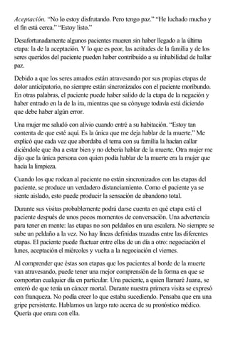 Aceptación. “No lo estoy disfrutando. Pero tengo paz.” “He luchado mucho y
el fin está cerca.” “Estoy listo.”
Desafortunadamente algunos pacientes mueren sin haber llegado a la última
etapa: la de la aceptación. Y lo que es peor, las actitudes de la familia y de los
seres queridos del paciente pueden haber contribuido a su inhabilidad de hallar
paz.
Debido a que los seres amados están atravesando por sus propias etapas de
dolor anticipatorio, no siempre están sincronizados con el paciente moribundo.
En otras palabras, el paciente puede haber salido de la etapa de la negación y
haber entrado en la de la ira, mientras que su cónyuge todavía está diciendo
que debe haber algún error.
Una mujer me saludó con alivio cuando entré a su habitación. “Estoy tan
contenta de que esté aquí. Es la única que me deja hablar de la muerte.” Me
explicó que cada vez que abordaba el tema con su familia la hacían callar
diciéndole que iba a estar bien y no debería hablar de la muerte. Otra mujer me
dijo que la única persona con quien podía hablar de la muerte era la mujer que
hacía la limpieza.
Cuando los que rodean al paciente no están sincronizados con las etapas del
paciente, se produce un verdadero distanciamiento. Como el paciente ya se
siente aislado, esto puede producir la sensación de abandono total.
Durante sus visitas probablemente podrá darse cuenta en qué etapa está el
paciente después de unos pocos momentos de conversación. Una advertencia
para tener en mente: las etapas no son peldaños en una escalera. No siempre se
sube un peldaño a la vez. No hay líneas definidas trazadas entre las diferentes
etapas. El paciente puede fluctuar entre ellas de un día a otro: negociación el
lunes, aceptación el miércoles y vuelta a la negociación el viernes.
Al comprender que éstas son etapas que los pacientes al borde de la muerte
van atravesando, puede tener una mejor comprensión de la forma en que se
comportan cualquier día en particular. Una paciente, a quien llamaré Juana, se
enteró de que tenía un cáncer mortal. Durante nuestra primera visita se expresó
con franqueza. No podía creer lo que estaba sucediendo. Pensaba que era una
gripe persistente. Hablamos un largo rato acerca de su pronóstico médico.
Quería que orara con ella.
 