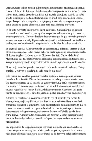 Cuando Juana volvió para su quimioterapia dos semanas más tarde, su actitud
era completamente diferente. Estaba enojada consigo misma por haber fumado
tantos años. Estaba enojada con Dios por hacerle esto, justo cuando ya había
criado a sus hijos y podía disfrutar de más libertad para estar con su esposo.
Sospecho que estaba enojada conmigo porque no tenía las respuestas para
darle. Juana no estaba dispuesta a orar para nada durante esa visita.
Es en este momento que muchos dejan de visitar. Ya sea porque se sienten
rechazados o inadecuados para ayudar, empiezan a distanciarse y a encontrar
excusas para no ir. Si no me hubiera dado cuenta que lo que le estaba pasando
a Juana era muy normal y lógico dada su situación, habría tomado su frialdad a
pecho y no me habría sentido muy cómoda con la idea de volver a visitarla.
Es esencial que los consoladores de las personas que enfrentan la muerte sigan
ofreciendo su apoyo. Estos nunca deberían sentir que se les está abandonando.
El doctor Stephen E. Goldstron, sicólogo del Instituto Nacional de Salud
Mental, dice que hace falta tratar al agonizante con sinceridad, sin fingimiento, y
sin querer protegerlo del mayor dolor de la muerte, que es una terrible soledad.
El mensaje principal para la persona al borde de la muerte debería ser: “Estoy
contigo, y me voy a quedar a tu lado pase lo que pase.”
Esto puede ser más fácil para un visitador pastoral o un amigo que para un
miembro de la familia. Distanciarse de un ser amado que se está muriendo es
una reacción natural de su instinto de conservación. De algún modo pensamos
que si nos preparamos antes de tiempo, no va a doler tanto cuando realmente
suceda. Aquellos con menos intimidad frecuentemente pueden ser una gran
fuente de consuelo por el sencillo hecho de poder escuchar y ser más objetivos.
Además de mantener un contacto constante con el paciente por medio de
visitas, cartas, tarjetas y llamadas telefónicas, se puede contribuir a su salud
emocional al alentar la esperanza. Esto no significa la falsa esperanza de que se
encontrará una cura a tiempo para salvarlo de la muerte, o de que el tumor
desaparecerá milagrosamente, o de que un órgano artificial lo puede dejar
como nuevo. Aunque todas estas cosas son posibles y todos conocemos de
casos en los cuales se han producido milagros, es mejor enfocar esperanzas
más realistas.
Las esperanzas de los pacientes que enfrentan la muerte van cambiando. La
primera esperanza de un joven atleta puede ser poder jugar una temporada
más. Después puede cambiar a la esperanza de poder vivir independientemente
 