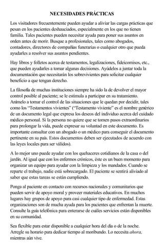 NECESIDADES PRÁCTICAS
Los visitadores frecuentemente pueden ayudar a aliviar las cargas prácticas que
pesan en los pacientes deshauciados, especialmente en los que no tienen
familia. Tales pacientes pueden necesitar ayuda para poner sus asuntos en
orden antes de morir. Busque a profesionales, tales como abogados,
contadores, directores de compañías funerarias o cualquier otro que pueda
ayudarles a resolver sus asuntos pendientes.
Hay libros y folletos acerca de testamentos, legalizaciones, fideicomisos, etc.,
que pueden ayudarles a tomar algunas decisiones. Ayúdelos a juntar toda la
documentación que necesitarán los sobrevivientes para solicitar cualquier
beneficio a que tengan derecho.
La filosofía de muchas instituciones siempre ha sido la de devolver el mayor
control posible al paciente; se le estimula a participar en su tratamiento.
Anímelo a tomar el control de las situaciones que le quedan por decidir, tales
como los “Testamentos vivientes” (“Testamento viviente” es el nombre genérico
de un documento legal que expresa los deseos del individuo acerca del cuidado
médico personal. Si la persona no quiere que se tomen pasos extraordinarios
para prolongar la vida, puede expresar su voluntad en este documento. Es
importante consultar con un abogado o un médico para conseguir el documento
pertinente en su país. Estos documentos deben ser ejecutados de acuerdo con
las leyes locales para ser válidos).
A lo mejor uno puede ayudar con los quehaceres cotidianos de la casa o del
jardín. Al igual que con los enfermos crónicos, éste es un buen momento para
organizar un equipo para ayudar con la limpieza y los mandados. Cuando se
reparte el trabajo, nadie está sobrecargado. El paciente se sentirá aliviado al
saber que estas tareas se están cumpliendo.
Ponga al paciente en contacto con recursos nacionales y comunitarios que
pueden servir de apoyo moral y proveer materiales educativos. En muchos
lugares hay grupos de apoyo para casi cualquier tipo de enfermedad. Estas
organizaciones son de mucha ayuda para los pacientes que enfrentan la muerte.
Consulte la guía telefónica para enterarse de cuáles servicios están disponibles
en su comunidad.
Sea flexible para estar disponible a cualquier hora del día o de la noche.
Arregle su horario para dedicar tiempo al moribundo. Lo necesita ahora,
mientras aún vive.
 