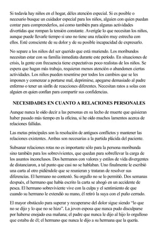 Si todavía hay niños en el hogar, déles atención especial. Si es posible o
necesario busque un cuidador especial para los niños, alguien con quien puedan
contar para comprenderlos, así como también para algunas actividades
divertidas que rompan la tensión constante. Averigüe lo que necesitan los niños,
aunque puede llevarle tiempo si uno no tiene una relación muy estrecha con
ellos. Esté consciente de su dolor y de su posible incapacidad de expresarlo.
No separe a los niños del ser querido que está muriendo. Los moribundos
necesitan estar con su familia inmediata durante este período. En situaciones de
crisis, la gente con frecuencia tiene expectativas poco realistas de los niños. Se
espera que hagan más trabajo, requieran menos atención o abandonen ciertas
actividades. Los niños pueden resentirse por todos los cambios que se les
imponen y comenzar a portarse mal, deprimirse, apegarse demasiado al padre
enfermo o tener un sinfín de reacciones diferentes. Necesitan ratos a solas con
alguien en quien confían para compartir sus confidencias.
NECESIDADES EN CUANTO A RELACIONES PERSONALES
Aunque nunca le oído decir a las personas en su lecho de muerte que quisieran
haber pasado más tiempo en la oficina, si he oído muchos lamentos acerca de
relaciones fallidas.
Las metas principales son la resolución de antiguos conflictos y mantener las
relaciones existentes. Ambas son necesarias a la partida plácida del paciente.
Subsanar relaciones rotas no es importante sólo para la persona moribunda
sino también para los sobrevivientes, que quedan para sobrellevar la carga de
los asuntos inconclusos. Dos hermanos con valores y estilos de vida divergentes
de distanciaron, a tal punto que casi no se hablaban. Uno finalmente le escribió
una carta al otro pidiéndole que se reunieran y trataran de resolver sus
diferencias. El hermano no contestó. Su orgullo no se lo permitió. Dos semanas
después, el hermano que había escrito la carta se ahogó en un accidente de
pesca. El hermano sobreviviente vive con la culpa y el sentimiento de que
cuando su hermano le extendió su mano, él retiró la suya con el puño cerrado.
El mayor obstáculo para superar y recuperarse del dolor sigue siendo “lo que
no se dijo y lo que no se hizo”. La joven esposa que nunca pudo disculparse
por haberse enojado esa mañana; el padre que nunca le dijo al hijo lo orgulloso
que estaba de él; el hermano que nunca le dijo a su hermana que la quería.
 