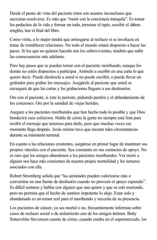 Desde el punto de vista del paciente éstos son asuntos inconclusos que
necesitan resolverse. Es más que “morir con la conciencia tranquila”. Es tomar
los pedacitos de la vida y formar un todo, terminar el tapiz, escribir el último
renglón, leer el final del libro.
Como visita, a lo mejor tendrá que arriesgarse al rechazo si se involucra en
tratar de restablecer relaciones. No todo el mundo estará dispuesto a hacer las
paces. Si los que no quieren hacerlo son los sobrevivientes, tendrán que sufrir
las consecuencias más adelante.
Pero hay pasos que se pueden tomar con el paciente moribundo, aunque los
demás no estén dispuestos a participar. Anímelo a escribir en una carta lo que
quiere decir. Puede dictársela a usted si no puede escribir, o puede llevar un
grabador para grabar los mensajes. Asegúrele al paciente que usted se
encargará de que las cartas y las grabaciones lleguen a sus destinarios.
Ore con el paciente, si éste lo permite, pidiendo perdón y el ablandamiento de
los corazones. Ore por la sanidad de viejas heridas.
Asegure a los pacientes moribundos que han hecho todo lo posible y que Dios
bendecirá esos esfuerzos. Hable de cómo la gente no siempre está lista para
recibir el mensaje que tenemos para darle, pero que muchas veces ese
momento llega después. Jesús mismo tuvo que encarar tales circunstancias
durante su ministerio terrenal.
En cuanto a las relaciones existentes, asegúrese en primer lugar de mantener sus
propios vínculos con el paciente. Sea constante en sus contactos de apoyo. No
es raro que los amigos abandonen a los pacientes moribundos. Ver morir a
alguien nos hace más consientes de nuestra propia mortalidad y los temores
asociados con ella.
Robert Stromberg señala que “las amistades pueden valorizarse más o
convertirse en una fuente de desilusión cuando no proveen el apoyo esperado”.
Es difícil sentarse y hablar con alguien que uno quiere y que se está muriendo,
pero no permita que el hecho de sentirse impotente lo aleje. Estar solo y
abandonado es un temor real para el moribundo y necesita de su presencia.
Los pacientes de cáncer, ya sea mortal o no, frecuentemente informan sobre
casos de rechazo social o de aislamiento aun de los amigos íntimos. Betty
Satterwhite Stevenson cuenta de cómo, cuando estaba en el supermercado, los
 