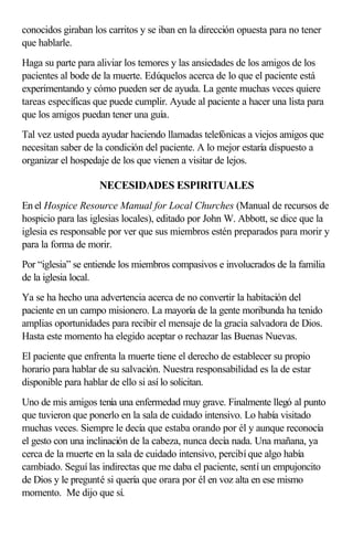 conocidos giraban los carritos y se iban en la dirección opuesta para no tener
que hablarle.
Haga su parte para aliviar los temores y las ansiedades de los amigos de los
pacientes al bode de la muerte. Edúquelos acerca de lo que el paciente está
experimentando y cómo pueden ser de ayuda. La gente muchas veces quiere
tareas específicas que puede cumplir. Ayude al paciente a hacer una lista para
que los amigos puedan tener una guía.
Tal vez usted pueda ayudar haciendo llamadas telefónicas a viejos amigos que
necesitan saber de la condición del paciente. A lo mejor estaría dispuesto a
organizar el hospedaje de los que vienen a visitar de lejos.
NECESIDADES ESPIRITUALES
En el Hospice Resource Manual for Local Churches (Manual de recursos de
hospicio para las iglesias locales), editado por John W. Abbott, se dice que la
iglesia es responsable por ver que sus miembros estén preparados para morir y
para la forma de morir.
Por “iglesia” se entiende los miembros compasivos e involucrados de la familia
de la iglesia local.
Ya se ha hecho una advertencia acerca de no convertir la habitación del
paciente en un campo misionero. La mayoría de la gente moribunda ha tenido
amplias oportunidades para recibir el mensaje de la gracia salvadora de Dios.
Hasta este momento ha elegido aceptar o rechazar las Buenas Nuevas.
El paciente que enfrenta la muerte tiene el derecho de establecer su propio
horario para hablar de su salvación. Nuestra responsabilidad es la de estar
disponible para hablar de ello si así lo solicitan.
Uno de mis amigos tenía una enfermedad muy grave. Finalmente llegó al punto
que tuvieron que ponerlo en la sala de cuidado intensivo. Lo había visitado
muchas veces. Siempre le decía que estaba orando por él y aunque reconocía
el gesto con una inclinación de la cabeza, nunca decía nada. Una mañana, ya
cerca de la muerte en la sala de cuidado intensivo, percibí que algo había
cambiado. Seguí las indirectas que me daba el paciente, sentí un empujoncito
de Dios y le pregunté si quería que orara por él en voz alta en ese mismo
momento. Me dijo que sí.
 