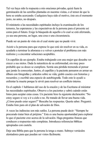 Tal vez haya sido la respuesta a mis oraciones privadas, quizá fuera la
germinación de las semillas plantadas en nuestras visitas, o el temor de que la
hora se estaba acercando. Cualquiera haya sido el motivo, éste era el momento
justo, no antes, no después.
El ministerio a las necesidades espirituales incluye la examinación de los
temores, las esperanzas y las expectativas de la persona para el presente así
como para el futuro. Exige la búsqueda de aquello a lo cual se está aferrando,
ya sea una persona, un lugar, una cosa o una circunstancia.
Puede ser un punto de vista sin el cual siente que no puede vivir.
Asistir a la persona para que exprese lo que está sin resolver en su vida, es
ayudarle a terminar la añoranza o a volver a postular el problema con más
realismo y a encontrar soluciones aceptables.
Un capellán da un ejemplo. Estaba trabajando con una mujer que deseaba ver
crecer a sus nietos. Dada la naturaleza de su enfermedad, era muy poco
probable que su deseo se cumpliera. Sentía una pérdida tremenda al pensar
que jamás la conocerían. Juntos, el capellán y la paciente pensaron en armar un
álbum con fotografías y artículos sobre su vida; grabó casetes con historias y
recuerdos; y escribió una especie de autobiografía. Todo esto le ayudó a
enfrentar la muerte porque le sirvió para resolver un conflicto interno.
En el capítulo 1 hablamos del uso de la oración y de las Escrituras al ministrar
las necesidades espirituales. Observe a los pacientes y sabrá cuándo están
listos para aceptar estas cosas. Un paciente hizo la siguiente declaración: “No
estoy seguro si voy a ir a cielo o no. He tratado de llevar una buena vida.
¿Cómo puedo estar seguro?” Buscaba las respuestas. Quería saber. Preguntó.
Estaba listo para oír el plan de salvación de Dios.
A veces las indirectas son más sutiles. La persona puede decir: “Siempre he
procurado tratar bien al prójimo.” Esta es una buena oportunidad para explorar
lo que el paciente cree acerca de la salvación. Haga preguntas francas que
conducen a respuestas más completas. Introduzca referencias bíblicas
apropiadas con cautela.
Deje una Biblia para que la persona la tenga a mano. Subraye versículos
alentadores para que puedan ser vistos fácilmente.
 