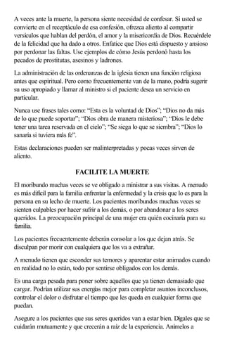 A veces ante la muerte, la persona siente necesidad de confesar. Si usted se
convierte en el receptáculo de esa confesión, ofrezca aliento al compartir
versículos que hablan del perdón, el amor y la misericordia de Dios. Recuérdele
de la felicidad que ha dado a otros. Enfatice que Dios está dispuesto y ansioso
por perdonar las faltas. Use ejemplos de cómo Jesús perdonó hasta los
pecados de prostitutas, asesinos y ladrones.
La administración de las ordenanzas de la iglesia tienen una función religiosa
antes que espiritual. Pero como frecuentemente van de la mano, podría sugerir
su uso apropiado y llamar al ministro si el paciente desea un servicio en
particular.
Nunca use frases tales como: “Esta es la voluntad de Dios”; “Dios no da más
de lo que puede soportar”; “Dios obra de manera misteriosa”; “Dios le debe
tener una tarea reservada en el cielo”; “Se siega lo que se siembra”; “Dios lo
sanaría si tuviera más fe”.
Estas declaraciones pueden ser malinterpretadas y pocas veces sirven de
aliento.
FACILITE LA MUERTE
El moribundo muchas veces se ve obligado a ministrar a sus visitas. A menudo
es más difícil para la familia enfrentar la enfermedad y la crisis que lo es para la
persona en su lecho de muerte. Los pacientes moribundos muchas veces se
sienten culpables por hacer sufrir a los demás, o por abandonar a los seres
queridos. La preocupación principal de una mujer era quién cocinaría para su
familia.
Los pacientes frecuentemente deberán consolar a los que dejan atrás. Se
disculpan por morir con cualquiera que los va a extrañar.
A menudo tienen que esconder sus temores y aparentar estar animados cuando
en realidad no lo están, todo por sentirse obligados con los demás.
Es una carga pesada para poner sobre aquellos que ya tienen demasiado que
cargar. Podrían utilizar sus energías mejor para completar asuntos inconclusos,
controlar el dolor o disfrutar el tiempo que les queda en cualquier forma que
puedan.
Asegure a los pacientes que sus seres queridos van a estar bien. Dígales que se
cuidarán mutuamente y que crecerán a raíz de la experiencia. Anímelos a
 