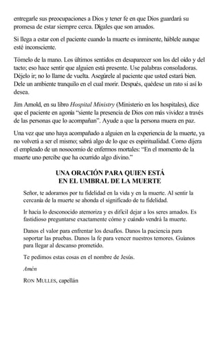 entregarle sus preocupaciones a Dios y tener fe en que Dios guardará su
promesa de estar siempre cerca. Dígales que son amados.
Si llega a estar con el paciente cuando la muerte es inminente, háblele aunque
esté inconsciente.
Tómelo de la mano. Los últimos sentidos en desaparecer son los del oído y del
tacto; eso hace sentir que alguien está presente. Use palabras consoladoras.
Déjelo ir; no lo llame de vuelta. Asegúrele al paciente que usted estará bien.
Dele un ambiente tranquilo en el cual morir. Después, quédese un rato si así lo
desea.
Jim Arnold, en su libro Hospital Ministry (Ministerio en los hospitales), dice
que el paciente en agonía “siente la presencia de Dios con más vividez a través
de las personas que lo acompañan”. Ayude a que la persona muera en paz.
Una vez que uno haya acompañado a alguien en la experiencia de la muerte, ya
no volverá a ser el mismo; sabrá algo de lo que es espiritualidad. Como dijera
el empleado de un nosocomio de enfermos mortales: “En el momento de la
muerte uno percibe que ha ocurrido algo divino.”
UNA ORACIÓN PARA QUIEN ESTÁ
EN EL UMBRAL DE LA MUERTE
Señor, te adoramos por tu fidelidad en la vida y en la muerte. Al sentir la
cercanía de la muerte se ahonda el significado de tu fidelidad.
Ir hacia lo desconocido atemoriza y es difícil dejar a los seres amados. Es
fastidioso preguntarse exactamente cómo y cuándo vendrá la muerte.
Danos el valor para enfrentar los desafíos. Danos la paciencia para
soportar las pruebas. Danos la fe para vencer nuestros temores. Guíanos
para llegar al descanso prometido.
Te pedimos estas cosas en el nombre de Jesús.
Amén
RON MULLES, capellán
 