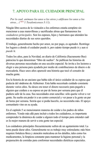 7. APOYO PARA EL CUIDADOR PRINCIPAL
Por lo cual, animaos los unos a los otros y edificaos los unos a los
otros... (<520511>
1 Tesalonicenses 5:11).
Ningún libro acerca de la visitación a los enfermos estaría completo sin
mencionar a esas maravillosas y sacrificadas almas que llamaremos los
cuidadores principales. Son los esposos, hijos y hermanos que atienden las
necesidades diarias de sus seres queridos.
El trabajo, generalmente hecho por amor, no por pago, es agotador. Restringe
los lugares a donde el cuidador puede ir, por cuánto tiempo puede ir y aun si
puede ir.
Todos los años, para la Navidad, un diario de California (Sacramento Bee)
patrocina lo que denominan “libro de sueños”. Se publican las historias de
diversas personas necesitadas en una sección especial. Se invita a los lectores a
elegir a una persona para ayudarla por medio de contribuciones de dinero o de
mercadería. Hace unos años apareció una historia que tocó el corazón de
mucha gente.
Era la historia de un anciano que había sido el único cuidador de su esposa que
padecía del síndrome de Alzheimer. Esta había necesitado cuidado constante
durante varios años. Su deseo era tener el dinero necesario para pagarle a
alguien que cuidara a su esposa un par de horas por semana para que él
pudiera salir de la casa. Sus necesidades eran sencillas: sólo quería volver a ver
gente. Su sueño era poder ir a un centro comercial y ver pasar a la gente un par
de horas por semana. Sentía que si podía hacerlo, no necesitaba más. El apoyo
comunitario vino en su ayuda.
En el capitulo 5 se mencionaron maneras de cuidar a los padres de niños
enfermos. Yendo más allá para incluir a todos los cuidadores, es importante
comprender la dinámica de cuidar a alguien todo el tiempo para entender cuál
es la mejor manera de servir a esta gente tan especial.
Los cuidadores principales frecuentemente sufren de un agotamiento total. La
tarea puede durar años. Generalmente no es trabajo muy estimulante; más bien
requiere fortaleza física y atención meticulosa en los detalles, tales como los
medicamentos, la limpieza constante para mantener la higiene personal y la
preparación de comidas para conformar necesidades dietéticas especiales.
 