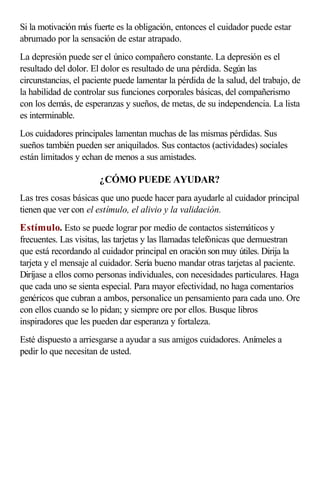 Si la motivación más fuerte es la obligación, entonces el cuidador puede estar
abrumado por la sensación de estar atrapado.
La depresión puede ser el único compañero constante. La depresión es el
resultado del dolor. El dolor es resultado de una pérdida. Según las
circunstancias, el paciente puede lamentar la pérdida de la salud, del trabajo, de
la habilidad de controlar sus funciones corporales básicas, del compañerismo
con los demás, de esperanzas y sueños, de metas, de su independencia. La lista
es interminable.
Los cuidadores principales lamentan muchas de las mismas pérdidas. Sus
sueños también pueden ser aniquilados. Sus contactos (actividades) sociales
están limitados y echan de menos a sus amistades.
¿CÓMO PUEDE AYUDAR?
Las tres cosas básicas que uno puede hacer para ayudarle al cuidador principal
tienen que ver con el estímulo, el alivio y la validación.
Estímulo. Esto se puede lograr por medio de contactos sistemáticos y
frecuentes. Las visitas, las tarjetas y las llamadas telefónicas que demuestran
que está recordando al cuidador principal en oración son muy útiles. Dirija la
tarjeta y el mensaje al cuidador. Sería bueno mandar otras tarjetas al paciente.
Diríjase a ellos como personas individuales, con necesidades particulares. Haga
que cada uno se sienta especial. Para mayor efectividad, no haga comentarios
genéricos que cubran a ambos, personalice un pensamiento para cada uno. Ore
con ellos cuando se lo pidan; y siempre ore por ellos. Busque libros
inspiradores que les pueden dar esperanza y fortaleza.
Esté dispuesto a arriesgarse a ayudar a sus amigos cuidadores. Anímeles a
pedir lo que necesitan de usted.
 