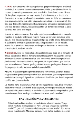Alivio. Esto se refiere a las cosas prácticas que puede hacer para ayudar al
cuidador. Las comidas siempre representan un alivio, y son bien recibidas. La
comida preparada por otras manos es una delicia después de comer día tras
día los platos preparados por uno mismo. Ir a la tintorería, a la tienda, a la
farmacia o al correo para hacer los mandados puede ser útil a los cuidadores
que no pueden salir o que están extenuados después de una noche difícil. Un
acto que demuestra mucha sensibilidad es prestar un lugar de descanso como
una casa de fin de semana, una casa rodante o un dormitorio extra en la casa
de usted para darle una tregua.
Una de las mejores maneras de ayudar es sentarse con el paciente o cuidarlo
mientras el cuidador se toma un respiro. Puede ser por unos minutos o unos
días. Si está en condiciones de ofrecer este tipo de ayuda, anime decididamente
al cuidador a aceptar su generosa oferta. Sea persistente, sin ser pesado,
acerca de la necesidad de tomarse un tiempo de descanso. Si rechazan la
primera oferta, vuelva a hacerla.
Validación. Esto les hace saber a los cuidadores que están en lo correcto. El
apoyo a decisiones difíciles por sencillamente escuchar y no juzgar no sólo es
apropiado sino que demuestra amor. Los cuidadores necesitan expresar sus
sentimientos. Para muchos cuidadores puede ser la primera vez que les toca
esta tremenda tarea. Piensan que hay cierta forma en que la gente debe morir.
Se preguntan si están haciendo todo lo imprescindible.
Muy útil es escuchar para captar los mensajes subyacentes. ¿Tienen miedo?
Hágales saber que los acompañará en esta experiencia. ¿Están experimentando
sentimientos de culpa? Ayúdelos a perdonarse. Enséñeles que deben aceptar el
perdón para poder recibirlo.
La palabra clave es escuchar. Para oír sólo necesita los oídos. Para escuchar,
necesita el corazón y la mente. Si se los piden, el consejo y la consulta pueden
ser apropiados, pero ante todo el cuidador necesita un oído comprensivo. ¿No
es curioso que Dios nos haya creado con dos oídos y sólo una boca?
UNA ORACIÓN PARA CUIDADORES
Misericordioso Dios, confieso la confusión de mis sentimientos. Tengo
salud, y debería estar agradecido. Pero, ¿por qué a veces me siento tan
vacío? Y, ¿por qué siento resentimiento por tener que ayudar? Sí, a veces
siento resentimiento. Me siento agotado, vacío. Señor, ayúdame a aceptar
 