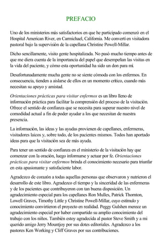 PREFACIO
Uno de los ministerios más satisfactorios en que he participado comenzó en el
Hospital American River, en Carmichael, California. Me convertí en visitadora
pastoral bajo la supervisión de la capellana Christine Powell-Millar.
Dicho sencillamente, visito gente hospitalizada. No pasó mucho tiempo antes de
que me diera cuenta de la importancia del papel que desempeñan las visitas en
la vida del paciente, y cómo esta oportunidad ha sido un don para mí.
Desafortunadamente mucha gente no se siente cómoda con los enfermos. En
consecuencia, tienden a aislarse de ellos en un momento crítico, cuando más
necesitan su apoyo y amistad.
Orientaciones prácticas para visitar enfermos es un libro lleno de
información práctica para facilitar la comprensión del proceso de la visitación.
Ofrece el sentido de confianza que se necesita para superar nuestro nivel de
comodidad actual a fin de poder ayudar a los que necesitan de nuestra
presencia.
La información, las ideas y las ayudas provienen de capellanes, enfermeras,
visitadores laicos y, sobre todo, de los pacientes mismos. Todos han aportado
ideas para que la visitación sea de más ayuda.
Para tener un sentido de confianza en el ministerio de la visitación hay que
comenzar con la oración, luego informarse y actuar por fe. Orientaciones
prácticas para visitar enfermos brinda el conocimiento necesario para triunfar
en esta apasionante y satisfaciente labor.
Agradezco de corazón a todas aquellas personas que observaron y nutrieron el
desarrollo de este libro. Agradezco el tiempo y la sinceridad de las enfermeras
y de los pacientes que contribuyeron con tan buena disposición. Un
agradecimiento especial para los capellanes Ron Mulles, Patrick Thornton,
Lowell Graves, Timothy Little y Christine Powell-Millar, cuyo estímulo y
conocimiento convirtieron el proyecto en realidad. Peggy Gulshen merece un
agradecimiento especial por haber compartido su amplio conocimiento del
trabajo con los niños. También estoy agradecida al pastor Steve Smith y a mi
querido amigo Jerry Mountjoy por sus dotes editoriales. Agradezco a los
pastores Ken Working y Cliff Graves por sus contribuciones.
 