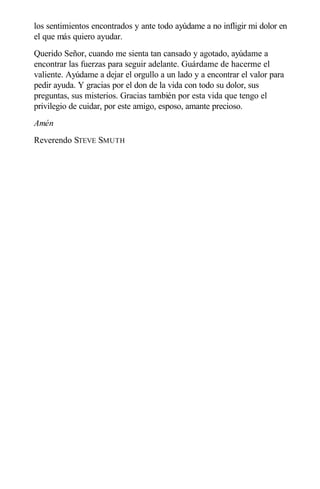 los sentimientos encontrados y ante todo ayúdame a no infligir mi dolor en
el que más quiero ayudar.
Querido Señor, cuando me sienta tan cansado y agotado, ayúdame a
encontrar las fuerzas para seguir adelante. Guárdame de hacerme el
valiente. Ayúdame a dejar el orgullo a un lado y a encontrar el valor para
pedir ayuda. Y gracias por el don de la vida con todo su dolor, sus
preguntas, sus misterios. Gracias también por esta vida que tengo el
privilegio de cuidar, por este amigo, esposo, amante precioso.
Amén
Reverendo STEVE SMUTH
 