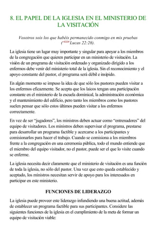 8. EL PAPEL DE LA IGLESIA EN EL MINISTERIO DE
LA VISITACIÓN
Vosotros sois los que habéis permanecido conmigo en mis pruebas
(<422228>
Lucas 22:28).
La iglesia tiene un lugar muy importante y singular para apoyar a los miembros
de la congregación que quieren participar en un ministerio de visitación. La
visión de un programa de visitación ordenado y organizado dirigido a los
enfermos debe venir del ministerio total de la iglesia. Sin el reconocimiento y el
apoyo constante del pastor, el programa será débil e insípido.
En algún momento se impuso la idea de que sólo los pastores pueden visitar a
los enfermos eficazmente. Se acepta que los laicos tengan una participación
constante en el ministerio de la escuela dominical, la administración económica
y el mantenimiento del edificio, pero tanto los miembros como los pastores
suelen pensar que sólo estos últimos pueden visitar a los enfermos
correctamente.
En vez de ser “jugadores”, los ministros deben actuar como “entrenadores” del
equipo de visitadores. Los ministros deben supervisar el programa, prestarse
para desarrollar un programa factible y acercarse a los participantes y
comisionarlos para hacer el trabajo. Cuando se comisiona a los miembros
frente a la congregación en una ceremonia pública, todo el mundo entiende que
el miembro del equipo visitador, no el pastor, puede ser el que lo visite cuando
se enferme.
La iglesia necesita decir claramente que el ministerio de visitación es una función
de toda la iglesia, no sólo del pastor. Una vez que esto queda establecido y
aceptado, los ministros necesitan servir de apoyo para los interesados en
participar en este ministerio.
FUNCIONES DE LIDERAZGO
La iglesia puede proveer este liderazgo infundiendo una buena actitud, además
de establecer un programa factible para sus participantes. Considere las
siguientes funciones de la iglesia en el cumplimiento de la meta de formar un
equipo de visitación viable:
 