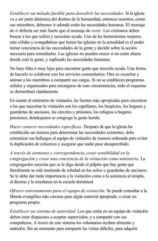 Establecer un método factible para descubrir las necesidades. Si la iglesia
va a ser parte dinámica del destino de la humanidad, entonces nosotros, como
sus miembros, debemos ir adonde están las necesidades humanas. El mensaje
de ir debería ser más fuerte que el mensaje de venir. Los cristianos deben
buscar a los que sufren y necesitan ayuda. Una de las herramientas mejores,
más sólidas y evangelísticas que tienen las iglesias en la actualidad es el poder
tomar conciencia de las necesidades de la gente y decidir sobre la acción
necesaria para remediarlas. Las iglesias no pueden crecer si no están afuera
donde está la gente, y supliendo las necesidades humanas.
No hace falta ir muy lejos para encontrar gente que necesita ayuda. Una forma
de hacerlo es colaborar con los servicios comunitarios. Otra es escuchar y
animar a los miembros a compartir sus cargas. Si no se establecen programas
sólidos y organizados para encargarse de esas circunstancias, todo el esquema
se derrumbará rápidamente.
En cuanto al ministerio de visitación, las fuentes más apropiadas para encontrar
a los que necesitan la visitación son los capellanes, los hospicios, los hogares y
guarderías de ancianos, las cárceles y prisiones, los refugios u hogares
pensiones; dondequiera se congrega la gente herida.
Hacer conocer necesidades específicas. Después de que la iglesia ha
establecido un sistema para determinar las necesidades existentes, debe
comunicar sus hallazgos al equipo de visitación de manera ordenada para evitar
la duplicación de esfuerzos y asegurar que nadie pase desapercibido.
A través de sermones y correspondencia, crear sensibilidad en la
congregación y crear una conciencia de la visitación como ministerio. La
congregación necesita que se le diga desde el púlpito que hay gente que
literalmente se está muriendo de soledad en los asilos o guarderías de ancianos.
Se le debe dar tanta importancia a la visitación como a la asistencia al templo,
al diezmo y la enseñanza en la escuela dominical.
Ofrecer entrenamiento para el equipo de visitación. Se puede consultar a la
librería evangélica más cercana para algún material apropiado, o crear un
programa propio.
Establecer un sistema de autoridad. Los que están en un equipo de visitación
deben estar dispuestos a aceptar supervisión, y a compartir con sus
compañeros. A través de este sistema los voluntarios reciben alimento y
nutrición. Sin un momento para compartir las visitas difíciles, para adquirir
 