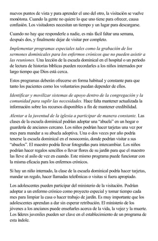 nuevos puntos de vista y para aprender el uno del otro, la visitación se vuelve
monótona. Cuando la gente no quiere lo que uno tiene para ofrecer, causa
confusión. Los visitadores necesitan un tiempo y un lugar para descargarse.
Cuando no hay que responderle a nadie, es más fácil faltar una semana,
después dos, y finalmente dejar de visitar por completo.
Implementar programas especiales tales como la grabación de los
sermones dominicales para los enfermos crónicos que no pueden asistir a
las reuniones. Una lección de la escuela dominical en el hospital o un período
de lectura de historias bíblicas pueden recordarles a los niños internados por
largo tiempo que Dios está cerca.
Estos programas deberán ofrecerse en forma habitual y constante para que
tanto los pacientes como los voluntarios puedan depender de ellos.
Identificar y movilizar sistemas de apoyo dentro de la congregación y la
comunidad para suplir las necesidades. Hace falta mantener actualizada la
información sobre los recursos disponibles a fin de mantener credibilidad.
Alentar a la juventud de la iglesia a participar de manera constante. Las
clases de la escuela dominical podrían adoptar una “abuela” en un hogar o
guardería de ancianos cercano. Los niños podrían hacer tarjetas una vez por
mes para mandar a su abuela adoptiva. Una o dos veces por año podría
tenerse la escuela dominical en el nosocomio, donde podrían visitar a sus
“abuelos”. El maestro podría llevar fotografías para intercambiar. Los niños
podrían hacer regalos sencillos o llevar flores de su jardín para que el maestro
las lleve al asilo de vez en cuando. Este mismo programa puede funcionar con
la misma eficacia para los enfermos crónicos.
Si hay un niño internado, la clase de la escuela dominical podría hacer tarjetas,
mandar un regalo, hacer llamadas telefónicas o visitas si fuera apropiado.
Los adolescentes pueden participar del ministerio de la visitación. Podrían
adoptar a un enfermo crónico como proyecto especial y tomar tiempo cada
mes para limpiar la casa o hacer trabajo de jardín. Es muy importante que los
adolescentes aprendan a dar sin esperar retribución. El ministerio de los
jóvenes a los ancianos puede enseñarles acerca de la vida, la vejez y la muerte.
Los líderes juveniles pueden ser clave en el establecimiento de un programa de
esta índole.
 
