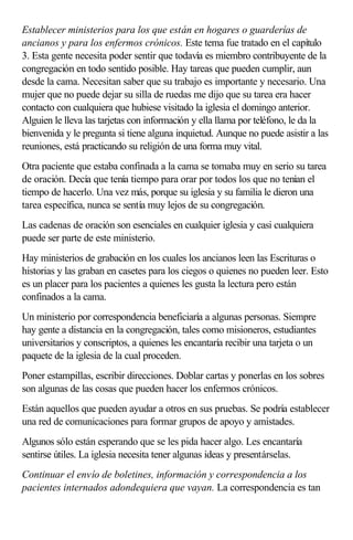 Establecer ministerios para los que están en hogares o guarderías de
ancianos y para los enfermos crónicos. Este tema fue tratado en el capítulo
3. Esta gente necesita poder sentir que todavía es miembro contribuyente de la
congregación en todo sentido posible. Hay tareas que pueden cumplir, aun
desde la cama. Necesitan saber que su trabajo es importante y necesario. Una
mujer que no puede dejar su silla de ruedas me dijo que su tarea era hacer
contacto con cualquiera que hubiese visitado la iglesia el domingo anterior.
Alguien le lleva las tarjetas con información y ella llama por teléfono, le da la
bienvenida y le pregunta si tiene alguna inquietud. Aunque no puede asistir a las
reuniones, está practicando su religión de una forma muy vital.
Otra paciente que estaba confinada a la cama se tomaba muy en serio su tarea
de oración. Decía que tenía tiempo para orar por todos los que no tenían el
tiempo de hacerlo. Una vez más, porque su iglesia y su familia le dieron una
tarea específica, nunca se sentía muy lejos de su congregación.
Las cadenas de oración son esenciales en cualquier iglesia y casi cualquiera
puede ser parte de este ministerio.
Hay ministerios de grabación en los cuales los ancianos leen las Escrituras o
historias y las graban en casetes para los ciegos o quienes no pueden leer. Esto
es un placer para los pacientes a quienes les gusta la lectura pero están
confinados a la cama.
Un ministerio por correspondencia beneficiaría a algunas personas. Siempre
hay gente a distancia en la congregación, tales como misioneros, estudiantes
universitarios y conscriptos, a quienes les encantaría recibir una tarjeta o un
paquete de la iglesia de la cual proceden.
Poner estampillas, escribir direcciones. Doblar cartas y ponerlas en los sobres
son algunas de las cosas que pueden hacer los enfermos crónicos.
Están aquellos que pueden ayudar a otros en sus pruebas. Se podría establecer
una red de comunicaciones para formar grupos de apoyo y amistades.
Algunos sólo están esperando que se les pida hacer algo. Les encantaría
sentirse útiles. La iglesia necesita tener algunas ideas y presentárselas.
Continuar el envío de boletines, información y correspondencia a los
pacientes internados adondequiera que vayan. La correspondencia es tan
 