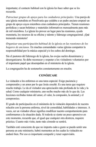 importante; el contacto habitual con la iglesia les hace saber que se les
recuerda.
Patrocinar grupos de apoyo para los cuidadores principales. Una pareja de
una iglesia metodista en Pensilvania que cuidaba a un padre anciano empezó un
grupo de apoyo cuyos miembros eran cuidadores principales. Tienen reuniones
periódicas y sacan boletines y materiales informativos mensualmente para más
de mil miembros. La iglesia les provee un lugar para las reuniones, ayuda
monetaria, los recursos de su oficina y talento y liderazgo congregacional. ¡Qué
tremendo ministerio!
Organizar una participación habitual de la iglesia en las reuniones de los
hogares de ancianos. En muchas comunidades varias iglesias comparten la
responsabilidad por la música especial y/o los cultos del domingo.
Sin el pastoreo del liderazgo de la iglesia, las ovejas suelen desanimarse y
desorganizarse. Se debe reconocer y respetar a los visitadores voluntarios por
el importante papel que desempeñan en el ministerio de la iglesia.
La congregación ha de sostenerlos constantemente en oración.
CONÓZCASE
La visitación a los enfermos es una tarea especial. Exige paciencia y
comprensión y un amor por lo que Jesús enseñó. Es una tarea que requiere
mucho trabajo. Le da al visitador una apreciación más profunda de la vida y la
salud. Como cualquier ministerio, uno recibe mucho más de lo que da. Las
lecciones recibidas tratan del amor, el valor, la compasión, la amistad y el
compromiso.
El grado de participación en el ministerio de la visitación dependerá de nuestra
relación con la persona enferma, nivel de comodidad, habilidades e intereses. A
veces, ser un visitador eficaz significa modificar nuestro comportamiento para
conformarnos a la situación dada. Si todavía se siente un poco aprensivo en
este momento, recuerde que, al igual que cualquier otra destreza, requiere
práctica. Cuanto más visite, tanto más cómodo se sentirá.
También esté consciente de que no importa cuán a gusto se pueda sentir una
persona en este ministerio, habrá momentos en los cuales la visitación no
andará bien. Por eso es importante compartir y tener supervisión.
 