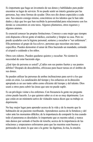 Es importante que haga un inventario de sus dones y habilidades para poder
encontrar su lugar de servicio. Si no puede sentir un interés genuino por las
personas, hay otras formas de ayudar. Dios nos dio dones especiales a cada
uno. Sea sincero consigo mismo, concéntrese en los talentos que le han sido
dados y deje que los que han recibido la personalidad para relacionarse con los
demás se concentren en esta tarea. Algunos plantamos, otros regamos y
algunos aramos.
Es esencial conocer las propias limitaciones. Conozco a una mujer que siempre
está dispuesta a llevar gente al médico, cocinarles y limpiar su casa. Pero no
puede ayudarles con la higiene personal, sentarse y escuchar o “ser enfermera”.
Ella pertenece al grupo de hacedores, personas que necesitan una tarea
específica. Pueden demostrar el amor de Dios haciendo un mandado, cortando
el césped o cuidando a los niños.
Otros son oidores. Pueden quedarse quietos y escuchar. No sienten la
necesidad de estar haciendo algo.
¿Qué tipo de persona es usted? ¿Cuáles son sus puntos fuertes y sus puntos
débiles? Después de descubrirlos, ofrézcase para hacer tareas en el ámbito de
sus dones.
Se pueden utilizar las personas de ambas inclinaciones para servir a los que
están en crisis. La canalización del tiempo y los esfuerzos en la dirección
apropiada es un uso tanto sabio como eficiente del tiempo y del talento. Dios
usará a otros para cubrir las áreas que uno no puede suplir.
Es un privilegio visitar a los enfermos. Con frecuencia la gente me pregunta
cómo puedo hacerlo. Lo que quieren saber es si no es muy deprimente. Los
que están en un ministerio activo de visitación nunca dicen que su trabajo es
deprimente.
No hay mejor lugar para aprender acerca de la vida y de la muerte que la
habitación de un paciente moribundo. Aprendemos acerca de la fortaleza y del
valor ante los momentos difíciles; de la importancia de compartir la risa cuando
todo el panorama es desolador; lo importante que es nuestra salud, y nunca
más damos por sentado el hecho de tenerla; acerca de la importancia de las
relaciones y empezamos esforzarnos para que las nuestras sean buenas y
permeadas de amor; lo que une a la gente: las lágrimas, la risa, la oración.
 