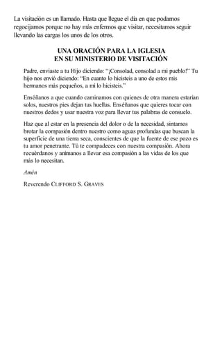 La visitación es un llamado. Hasta que llegue el día en que podamos
regocijarnos porque no hay más enfermos que visitar, necesitamos seguir
llevando las cargas los unos de los otros.
UNA ORACIÓN PARA LA IGLESIA
EN SU MINISTERIO DE VISITACIÓN
Padre, enviaste a tu Hijo diciendo: “¡Consolad, consolad a mi pueblo!” Tu
hijo nos envió diciendo: “En cuanto lo hicisteis a uno de estos mis
hermanos más pequeños, a mí lo hicisteis.”
Enséñanos a que cuando caminamos con quienes de otra manera estarían
solos, nuestros pies dejan tus huellas. Enséñanos que quieres tocar con
nuestros dedos y usar nuestra voz para llevar tus palabras de consuelo.
Haz que al estar en la presencia del dolor o de la necesidad, sintamos
brotar la compasión dentro nuestro como aguas profundas que buscan la
superficie de una tierra seca, conscientes de que la fuente de ese pozo es
tu amor penetrante. Tú te compadeces con nuestra compasión. Ahora
recuérdanos y anímanos a llevar esa compasión a las vidas de los que
más lo necesitan.
Amén
Reverendo CLIFFORD S. GRAVES
 