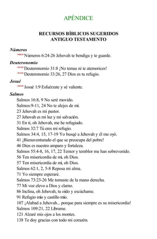 APÉNDICE
RECURSOS BÍBLICOS SUGERIDOS
ANTIGUO TESTAMENTO
Números
<040624>
Números 6:24-26 Jehovah te bendiga y te guarde.
Deuteronomio
<053108>
Deuteronomio 31:8 ¡No temas ni te atemorices!
<053326>
Deuteronomio 33:26, 27 Dios es tu refugio.
Josué
<060109>
Josué 1:9 Esfuérzate y sé valiente.
Salmos
Salmos 16:8, 9 No seré movido.
Salmos:9-11, 24 No te alejes de mí.
23 Jehovah es mi pastor.
27 Jehovah es mi luz y mi salvación.
31 En ti, oh Jehovah, me he refugiado.
Salmos 32:7 Tú eres mi refugio.
Salmos 34:4, 15, 17-19 Yo busqé a Jehovah y él me oyó.
41 ¡Bienaventurado el que se preocupa del pobre!
46 Dios es nuestro amparo y fortaleza.
Salmos 55:4-8, 16, 17, 22 Temor y temblor me han sobrevenido.
56 Ten misericordia de mí, oh Dios.
57 Ten misericordia de mí, oh Dios.
Salmos 62:1, 2, 5-8 Reposa mi alma.
71 Yo siempre esperaré.
Salmos 73:23-26 Me tomaste de la mano derecha.
77 Mi voz elevo a Dios y clamo.
86 Inclina, oh Jehovah, tu oído y escúchame.
91 Refugio mío y castillo mío.
107 ¡Alabad a Jehovah... porque para siempre es su misericordia!
Salmos 109:21, 22 Líbrame.
121 Alzaré mis ojos a los montes.
138 Te doy gracias con todo mi corazón.
 