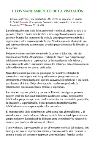 1. LOS MANDAMIENTOS DE LA VISITACIÓN
Estuve...enfermo, y me visitasteis...De cierto os digo que en cuanto
lo hicisteis a uno de estos mis hermanos más pequeños, a mí me lo
hicisteis (<402536>
Mateo 25:36, 40).
La enfermedad es una crisis física, emocional y espiritual. Afecta no sólo a la
persona enferma o herida sino también a todas aquellas relacionadas con el
paciente. Durante los momentos de crisis, la gente puede crecer a raíz de la
experiencia o sufrir como resultado de ella. Nuestra respuesta al paciente que
está sufriendo durante este momento de crisis puede determinar la dirección de
la reacción.
Podemos caminar a su lado, no tratando de quitar su dolor sino más bien
tratando de confortar. Alden Sproull, víctima de cáncer, dijo: “Aquellos que
ministran se convierten en coperegrinos de las experiencias más íntimas y
desafiantes de la vida.” Cuando uno visita a los enfermos, está comunicando su
solicitud haciéndoles ver que no están solos.
Necesitamos saber que otros se preocupan por nosotros. El hecho de
acompañar a un amigo o a un ser querido en este peregrinaje a veces
atemorizante, implica mucho más que una conversación superficial o una sesión
para levantar el ánimo. Exige el compromiso mucho más profundo de
relacionarnos con sus ansiedades, temores y esperanzas.
La visitación requiere práctica y paciencia. Es cierto que algunas personas
parecen tener una habilidad innata para ayudar a los demás, pero nuestras
habilidades, por pocas que sean, pueden aumentar por medio de la percepción,
la educación y la participación. Todos podemos desarrollar nuestras
habilidades en esta área para ayudar a los que sufren.
El momento de la visita al enfermo no debe usarse para el proselitismo, y el
visitador, como confortador, no debe convertir la habitación del paciente en un
campo misionero. La habilidad de distinguir entre lo espiritual y lo religioso es
esencial para confortar eficazmente al enfermo.
Como visitador, la preocupación es por el bienestar espiritual del paciente. Esto
tiene que ver con las experiencias íntimas y personales de la vida. La meta es
entrar al mundo del paciente y responder con sentimiento. Permitir que las
 