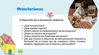 Desarrollo de la planeación didáctica:
 ¿Qué funcionó bien?
 ¿Qué pueden mejorar?
 ¿Cómo vivieron la implementación de los proyectos?
 ¿Están en marcha los proyectos?
 ¿Cómo utilizaron los materiales educativos?
 ¿De qué manera el desarrollo de esta planeación favorece la
formación de un nuevo tipo de ciudadano: crítico, inclusivo,
solidario, respetuoso con el entorno y democrático?
Orientaciones
 