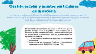 Gestión escolar y asuntos particulares
de la escuela
Uno de los objetivos de la Nueva Escuela Mexicana es la búsqueda de un proceso de
mejora continua de la educación que ubique en el centro del quehacer educativo el máximo
logro de aprendizaje de niñas, niños y adolescentes.
Es recomendable iniciar con la búsqueda de información que les
permita avanzar hacia el diagnóstico socioeducativo, en el
entendido que en esta Primera Sesión Ordinaria se iniciará y en
las subsecuentes se consolidará. Para ello, pueden revisar los
siguientes documentos:
 Los instrumentos y resultados educativos particulares de
cada plantel
 ¡Aprendamos en comunidad! Fascículo 1. Reconociendo
nuestro contexto. (MEJOREDU, 2023, pp. 7-18).
 