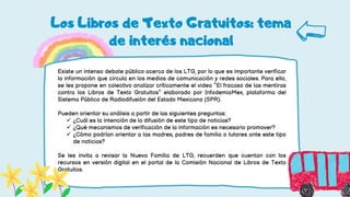 Los Libros de Texto Gratuitos: tema
de interés nacional
Existe un intenso debate público acerca de los LTG, por lo que es importante verificar
la información que circula en los medios de comunicación y redes sociales. Para ello,
se les propone en colectivo analizar críticamente el video “El fracaso de las mentiras
contra los Libros de Texto Gratuitos” elaborado por InfodemiaMex, plataforma del
Sistema Público de Radiodifusión del Estado Mexicano (SPR).
Pueden orientar su análisis a partir de las siguientes preguntas:
 ¿Cuál es la intención de la difusión de este tipo de noticias?
 ¿Qué mecanismos de verificación de la información es necesario promover?
 ¿Cómo podrían orientar a las madres, padres de familia o tutores ante este tipo
de noticias?
Se les invita a revisar la Nueva Familia de LTG, recuerden que cuentan con los
recursos en versión digital en el portal de la Comisión Nacional de Libros de Texto
Gratuitos.
 