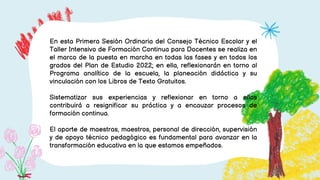 En esta Primera Sesión Ordinaria del Consejo Técnico Escolar y el
Taller Intensivo de Formación Continua para Docentes se realiza en
el marco de la puesta en marcha en todas las fases y en todos los
grados del Plan de Estudio 2022; en ella, reflexionarán en torno al
Programa analítico de la escuela, la planeación didáctica y su
vinculación con los Libros de Texto Gratuitos.
Sistematizar sus experiencias y reflexionar en torno a ellas
contribuirá a resignificar su práctica y a encauzar procesos de
formación continua.
El aporte de maestras, maestros, personal de dirección, supervisión
y de apoyo técnico pedagógico es fundamental para avanzar en la
transformación educativa en la que estamos empeñados.
 