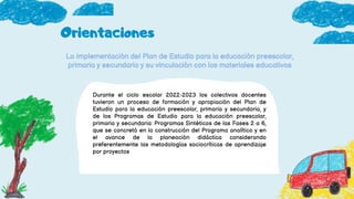 Orientaciones
La implementación del Plan de Estudio para la educación preescolar,
primaria y secundaria y su vinculación con los materiales educativos
Durante el ciclo escolar 2022-2023 los colectivos docentes
tuvieron un proceso de formación y apropiación del Plan de
Estudio para la educación preescolar, primaria y secundaria, y
de los Programas de Estudio para la educación preescolar,
primaria y secundaria: Programas Sintéticos de las Fases 2 a 6,
que se concretó en la construcción del Programa analítico y en
el avance de la planeación didáctica considerando
preferentemente las metodologías sociocríticas de aprendizaje
por proyectos
 