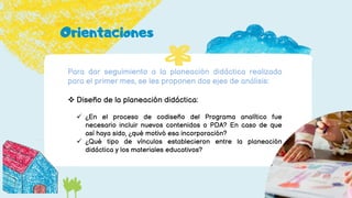 Para dar seguimiento a la planeación didáctica realizada
para el primer mes, se les proponen dos ejes de análisis:
 Diseño de la planeación didáctica:
 ¿En el proceso de codiseño del Programa analítico fue
necesario incluir nuevos contenidos o PDA? En caso de que
así haya sido, ¿qué motivó esa incorporación?
 ¿Qué tipo de vínculos establecieron entre la planeación
didáctica y los materiales educativos?
Orientaciones
 