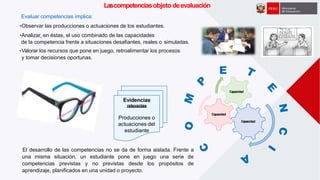Lascompetenciasobjeto deevaluación
Evidencias
relevantes
Producciones o
actuaciones del
Capacidad
Capacidad
Capacidad
E
estudiante
El desarrollo de las competencias no se da de forma aislada. Frente a
una misma situación, un estudiante pone en juego una serie de
competencias previstas y no previstas desde los propósitos de
aprendizaje, planificados en una unidad o proyecto.
Evaluar competencias implica:
•Observar las producciones o actuaciones de los estudiantes.
•Analizar, en éstas, el uso combinado de las capacidades
de la competencia frente a situaciones desafiantes, reales o simuladas.
•Valorar los recursos que pone en juego, retroalimentar los procesos
y tomar decisiones oportunas.
 