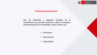 Criterios de evaluación
Son los referentes o aspectos centrales de la
competencia que permiten observar y valorar el progreso
del aprendizaje de los estudiantes. Estos criterios son:
 Estándares
 Desempeños
 Capacidades
 