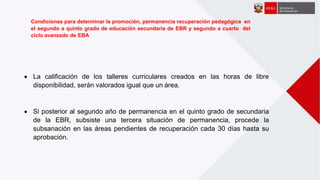  La calificación de los talleres curriculares creados en las horas de libre
disponibilidad, serán valorados igual que un área.
 Si posterior al segundo año de permanencia en el quinto grado de secundaria
de la EBR, subsiste una tercera situación de permanencia, procede la
subsanación en las áreas pendientes de recuperación cada 30 días hasta su
aprobación.
Condiciones para determinar la promoción, permanencia recuperación pedagógica en
el segundo a quinto grado de educación secundaria de EBR y segundo a cuarto del
ciclo avanzado de EBA
 